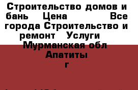 Строительство домов и бань  › Цена ­ 10 000 - Все города Строительство и ремонт » Услуги   . Мурманская обл.,Апатиты г.